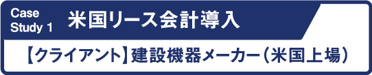 Case Study1 米国リース会計導入 クライアント 建設機器メーカー 米国上場