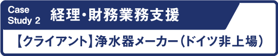 Case Study2 経理・財務業務支援 クライアント 浄水器メーカー(ドイツ非上場)